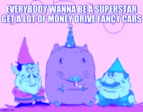 lario | EVERYBODY WANNA BE A SUPERSTAR GET A LOT OF MONEY DRIVE FANCY CARS | image tagged in lario | made w/ Imgflip meme maker