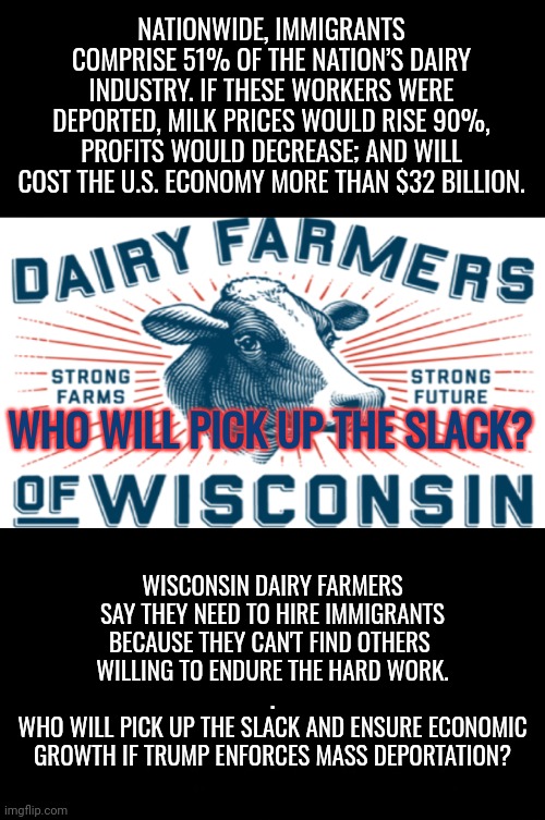 Wisconsin Dairy Farmers Know | NATIONWIDE, IMMIGRANTS COMPRISE 51% OF THE NATION’S DAIRY INDUSTRY. IF THESE WORKERS WERE DEPORTED, MILK PRICES WOULD RISE 90%, PROFITS WOULD DECREASE; AND WILL COST THE U.S. ECONOMY MORE THAN $32 BILLION. WHO WILL PICK UP THE SLACK? WISCONSIN DAIRY FARMERS SAY THEY NEED TO HIRE IMMIGRANTS BECAUSE THEY CAN'T FIND OTHERS 
WILLING TO ENDURE THE HARD WORK.
.
WHO WILL PICK UP THE SLACK AND ENSURE ECONOMIC GROWTH IF TRUMP ENFORCES MASS DEPORTATION? | image tagged in immigrants,dnc,trump rally,msnbc,dairy,farmers | made w/ Imgflip meme maker