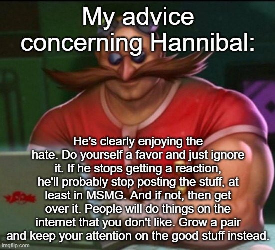 I recommend you read allat | My advice concerning Hannibal:; He's clearly enjoying the hate. Do yourself a favor and just ignore it. If he stops getting a reaction, he'll probably stop posting the stuff, at least in MSMG. And if not, then get over it. People will do things on the internet that you don't like. Grow a pair and keep your attention on the good stuff instead. | image tagged in eggman chad | made w/ Imgflip meme maker