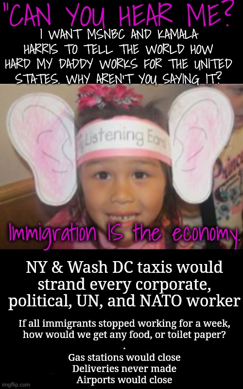 MSNBC, Why Won't You Say It? | "CAN YOU HEAR ME? I WANT MSNBC AND KAMALA HARRIS TO TELL THE WORLD HOW HARD MY DADDY WORKS FOR THE UNITED STATES. WHY AREN'T YOU SAYING IT? Immigration IS the economy. NY & Wash DC taxis would strand every corporate, political, UN, and NATO worker; If all immigrants stopped working for a week,
how would we get any food, or toilet paper?
.
Gas stations would close
Deliveries never made
Airports would close | image tagged in msnbc,dnc,immigrants,economy,kamala harris,trump rally | made w/ Imgflip meme maker