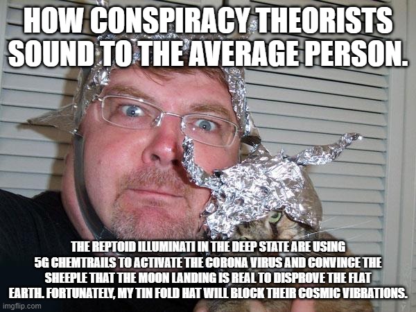 How conspiracy theorists sound | HOW CONSPIRACY THEORISTS SOUND TO THE AVERAGE PERSON. THE REPTOID ILLUMINATI IN THE DEEP STATE ARE USING 5G CHEMTRAILS TO ACTIVATE THE CORONA VIRUS AND CONVINCE THE SHEEPLE THAT THE MOON LANDING IS REAL TO DISPROVE THE FLAT EARTH. FORTUNATELY, MY TIN FOLD HAT WILL BLOCK THEIR COSMIC VIBRATIONS. | image tagged in tin foil hat | made w/ Imgflip meme maker