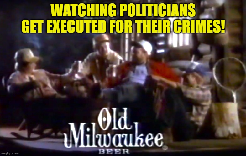 Ya know. It don't get no better than this! | WATCHING POLITICIANS GET EXECUTED FOR THEIR CRIMES! | image tagged in treason,execution,traitor,traitors,maga,make america great again | made w/ Imgflip meme maker