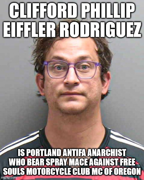 Clifford Phillip Eiffler Rodriguez is Portland Antifa Anarchist who bear spray mace against Free Souls Motorcycle Club MC of Ore | CLIFFORD PHILLIP EIFFLER RODRIGUEZ; IS PORTLAND ANTIFA ANARCHIST WHO BEAR SPRAY MACE AGAINST FREE SOULS MOTORCYCLE CLUB MC OF OREGON | image tagged in antifa anarchist,portland oregon,free souls motorcycle club mc,outlaw motorcycle clubs mcs,outlaw biker gangs,clifford rodriguez | made w/ Imgflip meme maker