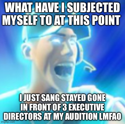 Scout Tells You To KYS | WHAT HAVE I SUBJECTED MYSELF TO AT THIS POINT; I JUST SANG STAYED GONE IN FRONT OF 3 EXECUTIVE DIRECTORS AT MY AUDITION LMFAO | image tagged in scout tells you to kys | made w/ Imgflip meme maker