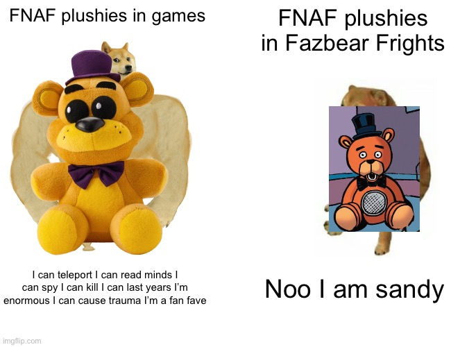 FNAF plushies | FNAF plushies in games; FNAF plushies in Fazbear Frights; I can teleport I can read minds I can spy I can kill I can last years I’m enormous I can cause trauma I’m a fan fave; Noo I am sandy | image tagged in memes,buff doge vs cheems | made w/ Imgflip meme maker