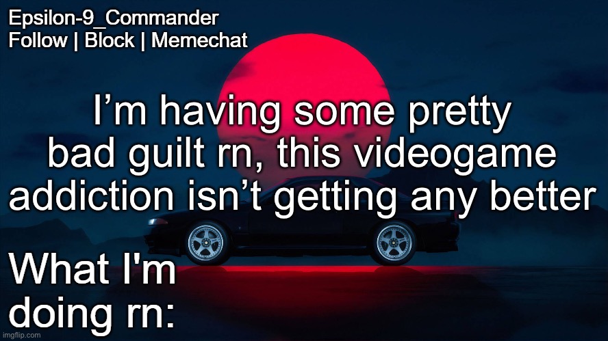 I feel like I want to kill myself because of it, I’m so ashamed | I’m having some pretty bad guilt rn, this videogame addiction isn’t getting any better | image tagged in epsilon-9_commander nissan skyline r33 template | made w/ Imgflip meme maker