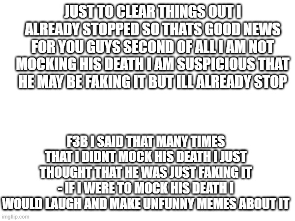 JUST TO CLEAR THINGS OUT | JUST TO CLEAR THINGS OUT I ALREADY STOPPED SO THATS GOOD NEWS FOR YOU GUYS SECOND OF ALL I AM NOT MOCKING HIS DEATH I AM SUSPICIOUS THAT HE MAY BE FAKING IT BUT ILL ALREADY STOP; F3B I SAID THAT MANY TIMES THAT I DIDNT MOCK HIS DEATH I JUST THOUGHT THAT HE WAS JUST FAKING IT - IF I WERE TO MOCK HIS DEATH I WOULD LAUGH AND MAKE UNFUNNY MEMES ABOUT IT | image tagged in you win | made w/ Imgflip meme maker