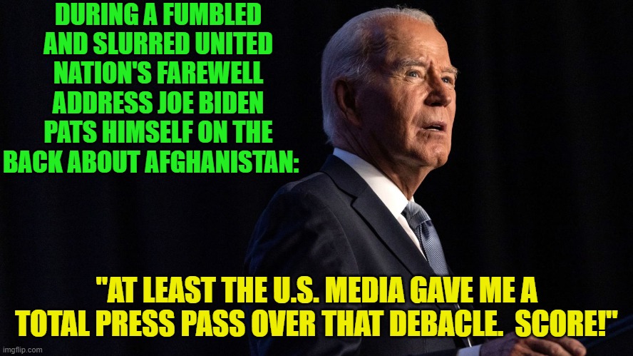 The press let him walk away Scott free, and so that's something. | DURING A FUMBLED AND SLURRED UNITED NATION'S FAREWELL ADDRESS JOE BIDEN PATS HIMSELF ON THE BACK ABOUT AFGHANISTAN:; "AT LEAST THE U.S. MEDIA GAVE ME A TOTAL PRESS PASS OVER THAT DEBACLE.  SCORE!" | image tagged in yep | made w/ Imgflip meme maker