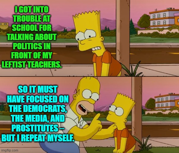 Don't converse about truth around leftist teachers! | I GOT INTO TROUBLE AT SCHOOL FOR TALKING ABOUT POLITICS IN FRONT OF MY LEFTIST TEACHERS. SO IT MUST HAVE FOCUSED ON THE DEMOCRATS, THE MEDIA, AND PROSTITUTES – BUT I REPEAT MYSELF. | image tagged in simpsons so far | made w/ Imgflip meme maker