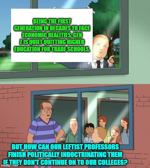 What's the Political Left's worst nightmare?  A younger generation waking the hell up. | BEING THE FIRST GENERATION IN DECADES TO FACE ECONOMIC REALITIES, GEN Z IS QUIET QUITTING HIGHER EDUCATION FOR TRADE SCHOOLS. BUT HOW CAN OUR LEFTIST PROFESSORS FINISH POLITICALLY INDOCTRINATING THEM IF THEY DON'T CONTINUE ON TO OUR COLLEGES? | image tagged in yep | made w/ Imgflip meme maker