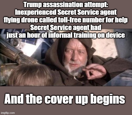 CALLED TOLL FREE NUMBER | Trump assassination attempt: Inexperienced Secret Service agent flying drone called toll-free number for help
Secret Service agent had just an hour of informal training on device; And the cover up begins | image tagged in memes,these aren't the droids you were looking for | made w/ Imgflip meme maker