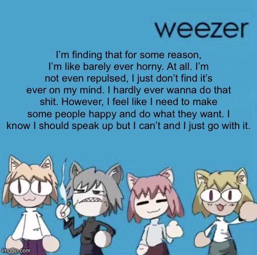 I hate it | I’m finding that for some reason, I’m like barely ever horny. At all. I’m not even repulsed, I just don’t find it’s ever on my mind. I hardly ever wanna do that shit. However, I feel like I need to make some people happy and do what they want. I know I should speak up but I can’t and I just go with it. | image tagged in weezer neco arc | made w/ Imgflip meme maker