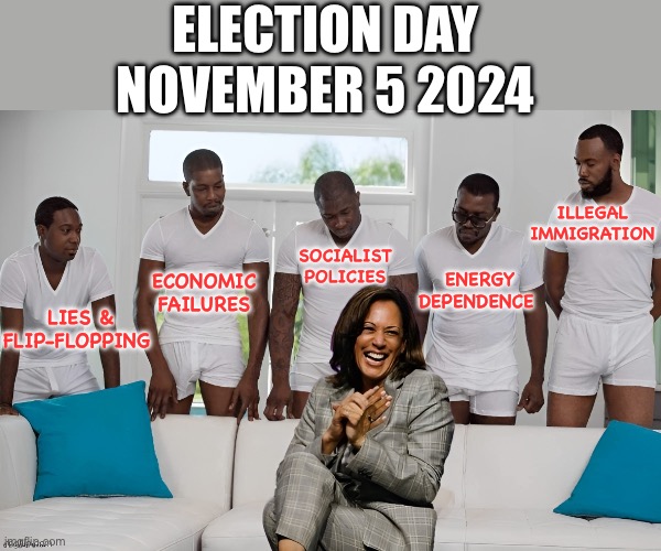 November 5 2024 | ELECTION DAY
NOVEMBER 5 2024; ILLEGAL
IMMIGRATION; SOCIALIST
POLICIES; ENERGY
DEPENDENCE; ECONOMIC
FAILURES; LIES &
FLIP-FLOPPING | image tagged in kamala harris,failures,policies | made w/ Imgflip meme maker