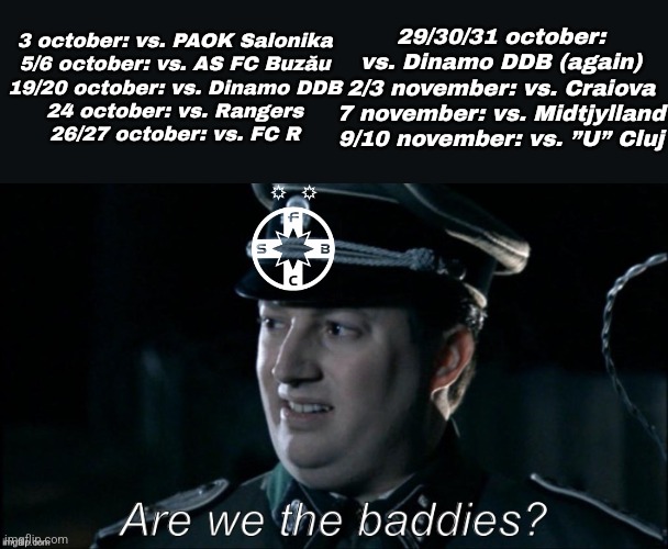 SC FCSB SA are not having a good October nor the start of November... harshest calendar for SUPERLIGA winners | 3 october: vs. PAOK Salonika
5/6 october: vs. AS FC Buzău
19/20 october: vs. Dinamo DDB
24 october: vs. Rangers
26/27 october: vs. FC R; 29/30/31 october: vs. Dinamo DDB (again)
2/3 november: vs. Craiova
7 november: vs. Midtjylland
9/10 november: vs. ”U” Cluj | image tagged in are we the baddies,fcsb,dinamo,craiova,rangers,paok | made w/ Imgflip meme maker