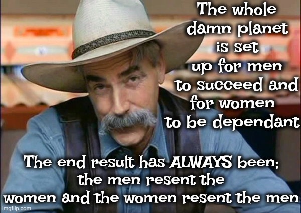 Fix It | The whole damn planet is set up for men to succeed and; for women to be dependant; The end result has ALWAYS been;
the men resent the women and the women resent the men | image tagged in sam elliott special kind of stupid,use the thinking part of your head,think,the whole system is broken,memes | made w/ Imgflip meme maker