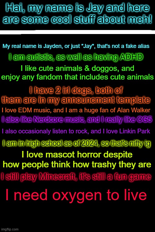 JayThePsychodog Get to know me 2024 | Hai, my name is Jay and here are some cool stuff about meh! My real name is Jayden, or just "Jay", that's not a fake alias; I am autistic, as well as having ADHD; I like cute animals & doggos, and enjoy any fandom that includes cute animals; I have 2 irl dogs, both of them are in my announcment template; I love EDM music, and I am a huge fan of Alan Walker; I also like Nerdcore music, and I really like CG5; I also occasionaly listen to rock, and I love Linkin Park; I am in high school as of 2024, so that's nifty ig; I love mascot horror despite how people think how trashy they are; I still play Minecraft, it's still a fun game; I need oxygen to live | made w/ Imgflip meme maker