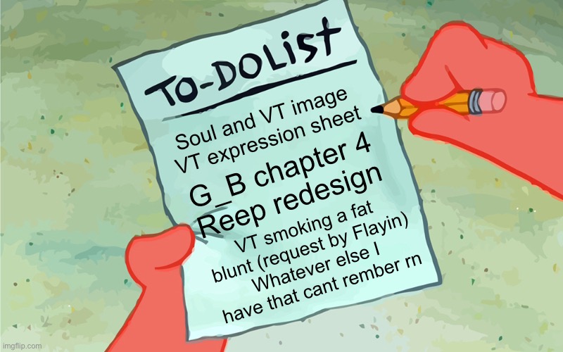 Hm idk if this counts as busy or idfk | Soul and VT image
VT expression sheet; G_B chapter 4
Reep redesign; VT smoking a fat blunt (request by Flayin)
Whatever else I have that cant rember rn | image tagged in patrick to do list actually blank | made w/ Imgflip meme maker