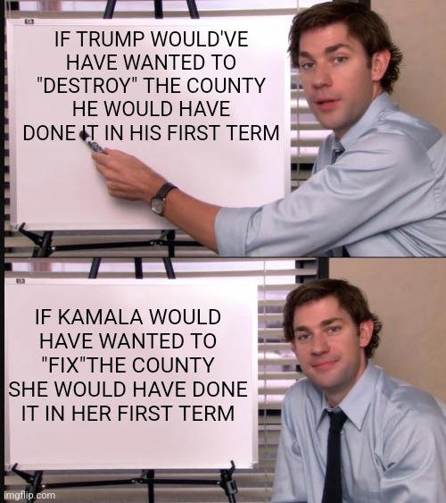 SHE DIDN'T DO ANYTHING AS VP | IF TRUMP WOULD'VE HAVE WANTED TO "DESTROY" THE COUNTY HE WOULD HAVE DONE IT IN HIS FIRST TERM; IF KAMALA WOULD HAVE WANTED TO "FIX"THE COUNTY SHE WOULD HAVE DONE IT IN HER FIRST TERM | image tagged in jim halpert pointing to whiteboard,president trump,kamala harris,politics | made w/ Imgflip meme maker