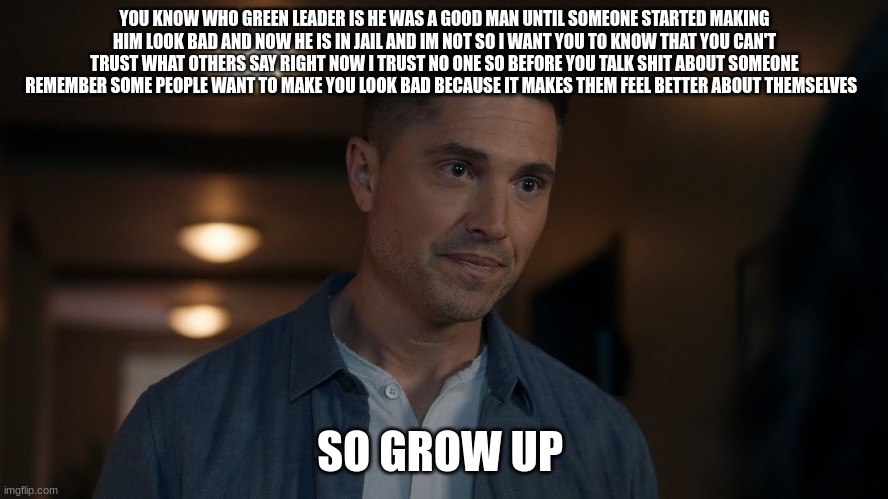 tim Bradford | YOU KNOW WHO GREEN LEADER IS HE WAS A GOOD MAN UNTIL SOMEONE STARTED MAKING HIM LOOK BAD AND NOW HE IS IN JAIL AND IM NOT SO I WANT YOU TO KNOW THAT YOU CAN'T TRUST WHAT OTHERS SAY RIGHT NOW I TRUST NO ONE SO BEFORE YOU TALK SHIT ABOUT SOMEONE REMEMBER SOME PEOPLE WANT TO MAKE YOU LOOK BAD BECAUSE IT MAKES THEM FEEL BETTER ABOUT THEMSELVES; SO GROW UP | image tagged in tim bradford | made w/ Imgflip meme maker