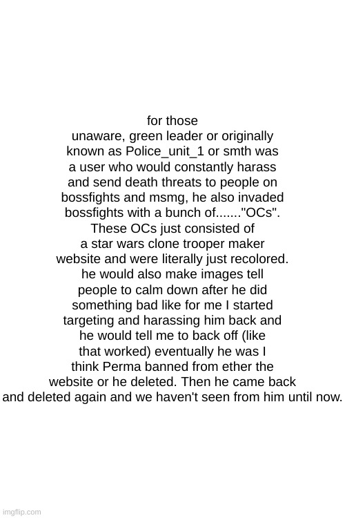 I fricken hate him | for those unaware, green leader or originally known as Police_unit_1 or smth was a user who would constantly harass and send death threats to people on bossfights and msmg, he also invaded bossfights with a bunch of......."OCs". These OCs just consisted of a star wars clone trooper maker website and were literally just recolored. he would also make images tell people to calm down after he did something bad like for me I started targeting and harassing him back and he would tell me to back off (like that worked) eventually he was I think Perma banned from ether the website or he deleted. Then he came back and deleted again and we haven't seen from him until now. | made w/ Imgflip meme maker