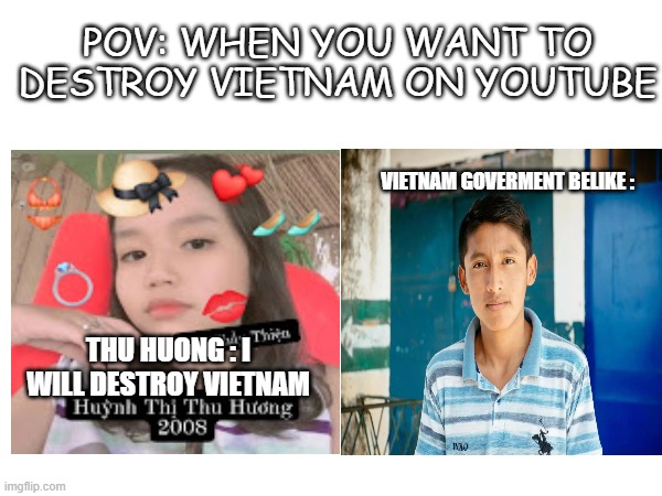 POV : When you want to destroy Vietnam | POV: WHEN YOU WANT TO DESTROY VIETNAM ON YOUTUBE; VIETNAM GOVERMENT BELIKE :; THU HUONG : I WILL DESTROY VIETNAM | image tagged in youtube,huynh thi thu huong,vietnam,joke | made w/ Imgflip meme maker