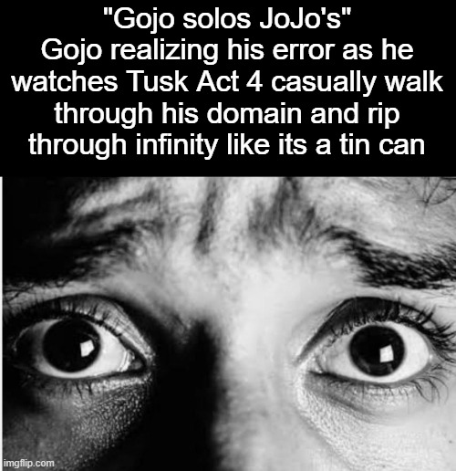 . | "Gojo solos JoJo's"
Gojo realizing his error as he watches Tusk Act 4 casually walk through his domain and rip through infinity like its a tin can | image tagged in unnerved stare | made w/ Imgflip meme maker