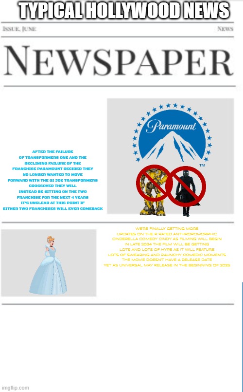 typical hollywood news volume 158 | TYPICAL HOLLYWOOD NEWS; AFTER THE FAILURE OF TRANSFORMERS ONE AND THE DECLINING FAILURE OF THE FRANCHISE PARAMOUNT DECIDED THEY NO LONGER WANTED TO MOVE FORWARD WITH THE GI JOE TRANSFORMERS CROSSOVER THEY WILL INSTEAD BE SITTING ON THE TWO FRANCHISE FOR THE NEXT 4 YEARS IT'S UNCLEAR AT THIS POINT IF EITHER TWO FRANCHISES WILL EVER COMEBACK; WE'RE FINALLY GETTING MORE UPDATES ON THE R RATED ANTHROPOMORPHIC CINDERELLA COMEDY CINDY AS FILMING WILL BEGIN IN LATE 2024 THE FILM WILL BE GETTING LOTS AND LOTS OF HYPE AS IT WILL FEATURE LOTS OF SWEARING AND RAUNCHY COMEDIC MOMENTS THE MOVIE DOESN'T HAVE A RELEASE DATE YET AS UNIVERSAL MAY RELEASE IN THE BEGINNING OF 2025 | image tagged in blank newspaper,paramount,hollywood,prediction,fake | made w/ Imgflip meme maker