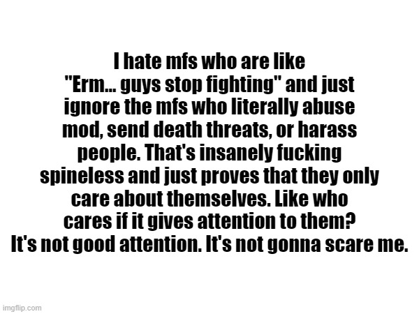 . | I hate mfs who are like "Erm... guys stop fighting" and just ignore the mfs who literally abuse mod, send death threats, or harass people. That's insanely fucking spineless and just proves that they only care about themselves. Like who cares if it gives attention to them? It's not good attention. It's not gonna scare me. | made w/ Imgflip meme maker