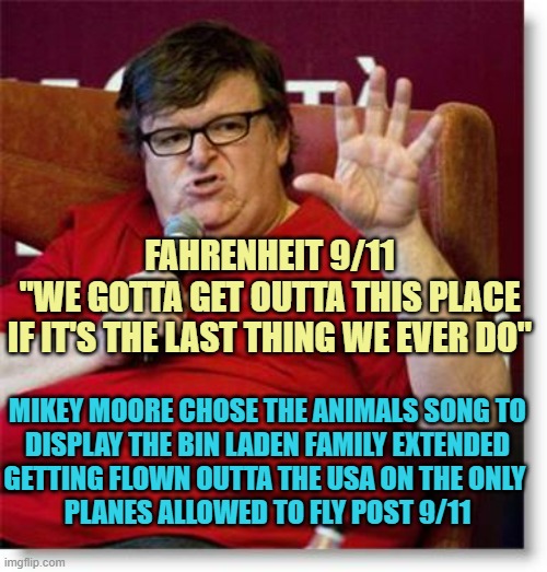 Michael Moore 2 | FAHRENHEIT 9/11
"WE GOTTA GET OUTTA THIS PLACE
IF IT'S THE LAST THING WE EVER DO" MIKEY MOORE CHOSE THE ANIMALS SONG TO
DISPLAY THE BIN LADE | image tagged in michael moore 2 | made w/ Imgflip meme maker