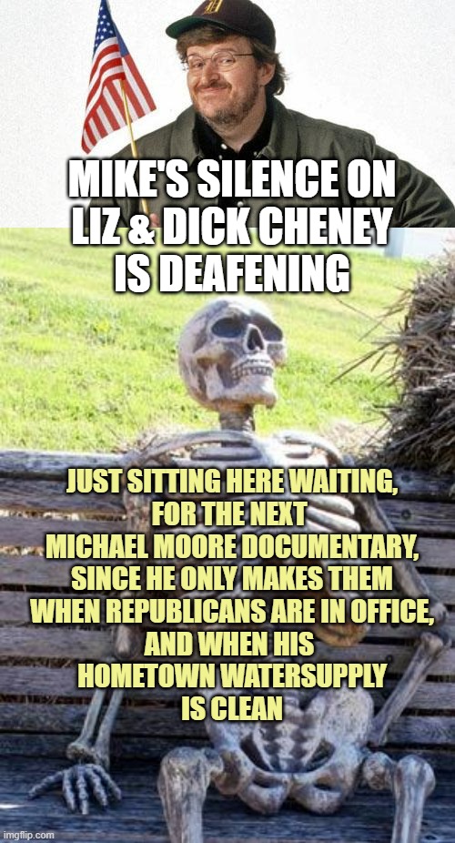 Documentary Films by Michael Moore gain Oppositional Vivacity with a Republican as POTUS | MIKE'S SILENCE ON
LIZ & DICK CHENEY
IS DEAFENING; JUST SITTING HERE WAITING,
FOR THE NEXT 
MICHAEL MOORE DOCUMENTARY,
SINCE HE ONLY MAKES THEM
WHEN REPUBLICANS ARE IN OFFICE,
AND WHEN HIS 
HOMETOWN WATERSUPPLY
IS CLEAN | image tagged in michael moore,memes,waiting skeleton,dick jokes,kamala harris,politics | made w/ Imgflip meme maker