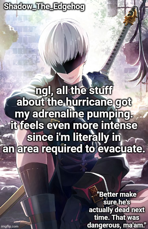 i'll keep yall posted if you want | ngl, all the stuff about the hurricane got my adrenaline pumping. it feels even more intense since i'm literally in an area required to evacuate. | image tagged in shadow's 9s template | made w/ Imgflip meme maker