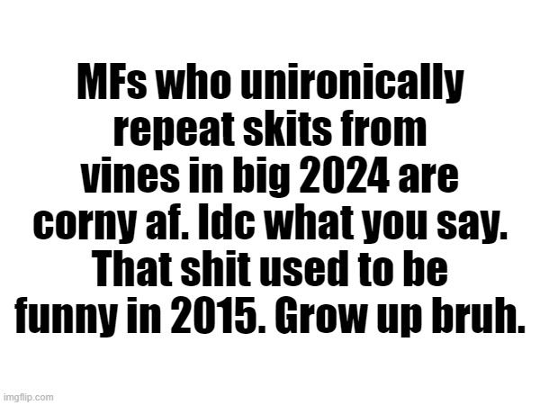 I mean I am not saying you can't like them but imma make fun of you if you post this shit in MSMG | MFs who unironically repeat skits from vines in big 2024 are corny af. Idc what you say. That shit used to be funny in 2015. Grow up bruh. | made w/ Imgflip meme maker