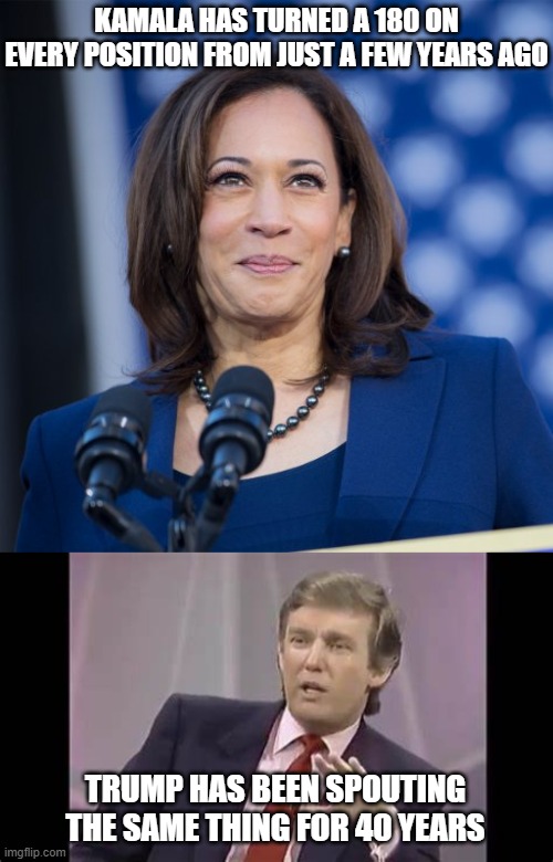 KAMALA HAS TURNED A 180 ON EVERY POSITION FROM JUST A FEW YEARS AGO; TRUMP HAS BEEN SPOUTING THE SAME THING FOR 40 YEARS | image tagged in kamala harris,trump interviewed by oprah winfrey 1988 | made w/ Imgflip meme maker