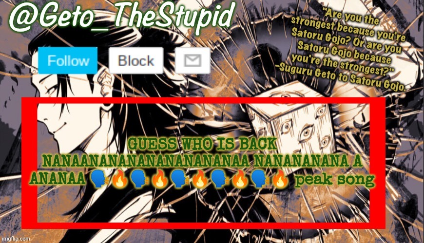 Geto_TheStupid Announcement temp | GUESS WHO IS BACK NANAANANANANANANANANAA NANANANANA A ANANAA 🗣🔥🗣🔥🗣🔥🗣🔥🗣🔥 peak song | image tagged in geto_thestupid announcement temp | made w/ Imgflip meme maker