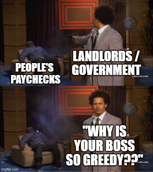 "Rich Vs. Poor" (Sponsored by Government) | LANDLORDS /
GOVERNMENT; PEOPLE'S 
PAYCHECKS; "WHY IS YOUR BOSS SO GREEDY??" | image tagged in rich,rich people,tax cuts for the rich,let's raise their taxes,government corruption,rich kids | made w/ Imgflip meme maker