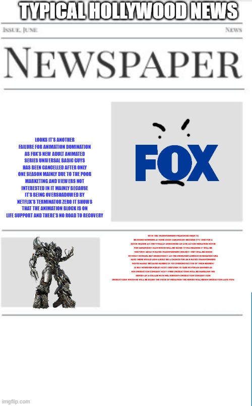 typical television news volume 18 | TYPICAL HOLLYWOOD NEWS; LOOKS IT'S ANOTHER FAILURE FOR ANIMATION DOMINATION AS FOX'S NEW ADULT ANIMATED SERIES UNIVERSAL BASIC GUYS HAS BEEN CANCELLED AFTER ONLY ONE SEASON MAINLY DUE TO THE POOR MARKETING AND VIEWERS NOT INTERESTED IN IT MAINLY BECAUSE IT'S BEING OVERSHADOWED BY NETFLIX'S TERMINATOR ZERO IT SHOWS THAT THE ANIMATION BLOCK IS ON LIFE SUPPORT AND THERE'S NO ROAD TO RECOVERY; WITH THE TRANSFORMERS FRANCHISE SEEM TO BE GOING NOWHERE AT SOME POINT PARAMOUNT DECIDED IT'S TIME FOR A QUICK CHANGE AS THEY FINALLY ANNOUNCED AN LIVE ACTION MEGATRON MOVIE FOR PARAMOUNT PLUS WHICH WILL BE RATED TV-MA MEANING IT WILL BE THE FIRST ADULT R RATED TRANSFORMERS PROJECT THEY WILL BE DOING WITHOUT MICHAEL BAY PRODUCING IT AS THE PRODUCER LORENZO DI BONAVENTURA SAID THERE WOULD LESS LIKELY BE A CHANCE FOR AN R RATED TRANSFORMERS MOVIE MAINLY BECAUSE HASBRO IS TOO OVERPROTECTIVE OF THEIR BIGGEST IP BUT HOWEVER RIDLEY SCOTT REFUSES TO TAKE NO FOR AN ANSWER AS HIS PRODUCTION COMPANY SCOTT FREE PRODUCTIONS WILL BE HANDLING THE SERIES AS A COLLAB WITH MEL GIBSON'S PRODUCTION COMPANY ICON PRODUCTIONS WHICH HE WILL BE DOING THE VOICE OF MEGATRON THE SERIES WILL BEGIN PRODUCTION LATE 2024 | image tagged in blank newspaper,television,fake,transformers | made w/ Imgflip meme maker