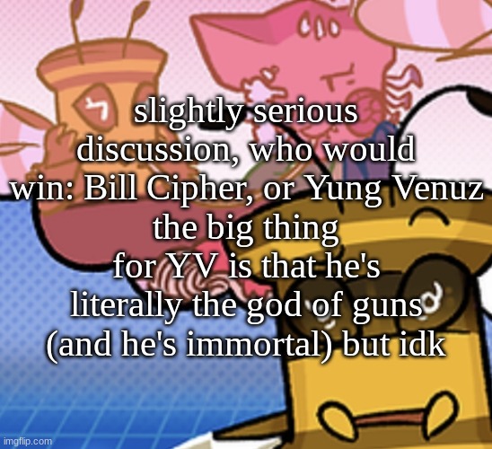 pish n force all eatin pagheti | slightly serious discussion, who would win: Bill Cipher, or Yung Venuz
the big thing for YV is that he's literally the god of guns (and he's immortal) but idk | image tagged in pish n force all eatin pagheti | made w/ Imgflip meme maker