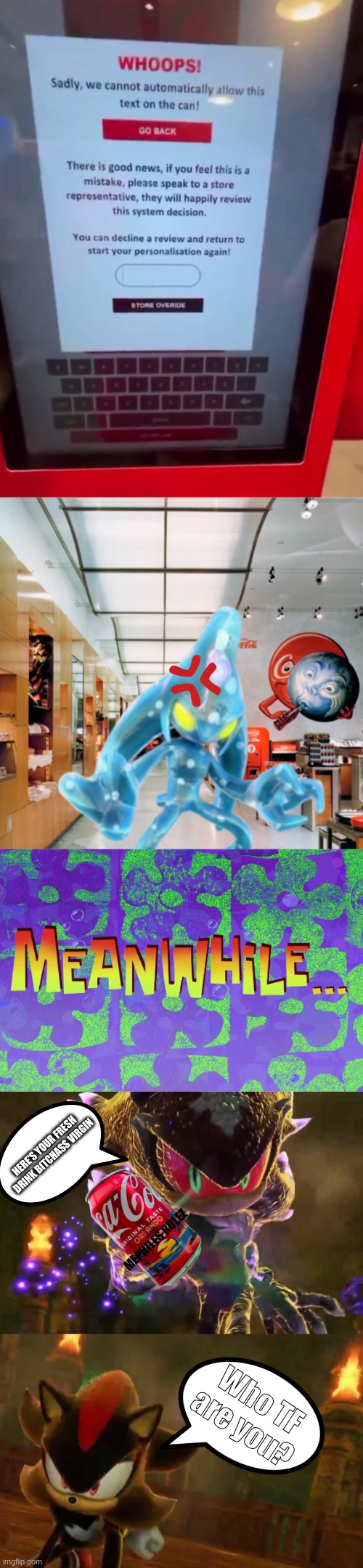 The current Coca Cola situation is goofy | HERE'S YOUR FRESH DRINK BITCHASS VIRGIN; MEPHILES RULEZ; Who TF are you? | image tagged in sonic the hedgehog,shadow the hedgehog,chaos,mephiles,coca cola | made w/ Imgflip meme maker