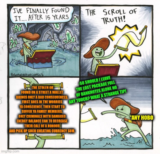 -The money of a devil's trap. | -SO SHOULD I LEAVE THE LOST PACKAGE FULL OF BANKNOTES ALONE NO ANY TOUCH? WHAT A STRANGE TIP! -THE STOLEN OR FOUND ON A STREET A WALLET BRINGS ONLY A BAD CONSEQUENCES. FIRST GOES IN THE WORRIES YA CONSCIENCE, THEN START TO SUFFER YA FAMILY MEMBERS. ONLY CRIMINALS WITH DAMAGED ENERGY BALANCE CAN TO DECREASE THEIR CALL OF A HONOUR AND PICK UP SUCH CHEATING CURRENCY SUM. *ANY HOBO | image tagged in memes,the scroll of truth,i have found x,spongebob wallet,stolen memes week,leave britney alone | made w/ Imgflip meme maker