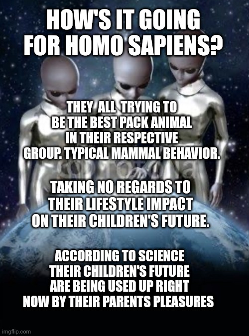 Aliens look down on earth | HOW'S IT GOING FOR HOMO SAPIENS? THEY  ALL  TRYING TO BE THE BEST PACK ANIMAL IN THEIR RESPECTIVE GROUP. TYPICAL MAMMAL BEHAVIOR. TAKING NO REGARDS TO THEIR LIFESTYLE IMPACT ON THEIR CHILDREN'S FUTURE. ACCORDING TO SCIENCE THEIR CHILDREN'S FUTURE ARE BEING USED UP RIGHT NOW BY THEIR PARENTS PLEASURES | image tagged in aliens look down on earth | made w/ Imgflip meme maker