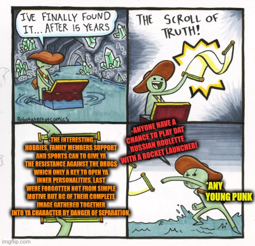 -Save from what I hunt. | -ANYONE HAVE A CHANCE TO PLAY DAT RUSSIAN ROULETTE WITH A ROCKET LAUNCHER! -THE INTERESTING HOBBIES, FAMILY MEMBERS SUPPORT AND SPORTS CAN TO GIVE YA THE RESISTANCE AGAINST THE DRUGS WHICH ONLY A KEY TO OPEN YA INNER PERSONALITIES. LAST WERE FORGOTTEN NOT FROM SIMPLE MOTIVE BUT BC OF THEIR COMPLETE IMAGE GATHERED TOGETHER INTO YA CHARACTER BY DANGER OF SEPARATION. *ANY YOUNG PUNK | image tagged in memes,the scroll of truth,don't do drugs,tech support,theresistance,you punks | made w/ Imgflip meme maker