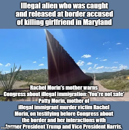 CATCH & RELEASE = Murder | Illegal alien who was caught and released at border accused of killing girlfriend in Maryland; Rachel Morin's mother warns Congress about illegal immigration: 'You're not safe'
Patty Morin, mother of illegal immigrant murder victim Rachel Morin, on testifying before Congress about the border and her interactions with former President Trump and Vice President Harris. | made w/ Imgflip meme maker