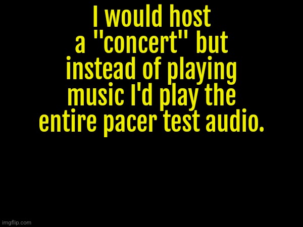 I would host a "concert" but instead of playing music I'd play the entire pacer test audio. | made w/ Imgflip meme maker