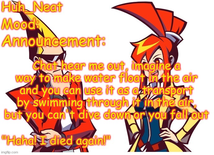 anyways gm | Chat hear me out, imagine a way to make water float in the air and you can use it as a transport by swimming through it in the air, but you can't dive down or you fall out | image tagged in huh_neat ghost trick temp thanks knockout offical | made w/ Imgflip meme maker
