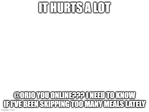 ORIO WAKE UP | IT HURTS A LOT; @ORIO YOU ONLINE??? I NEED TO KNOW IF I'VE BEEN SKIPPING TOO MANY MEALS LATELY | image tagged in e | made w/ Imgflip meme maker