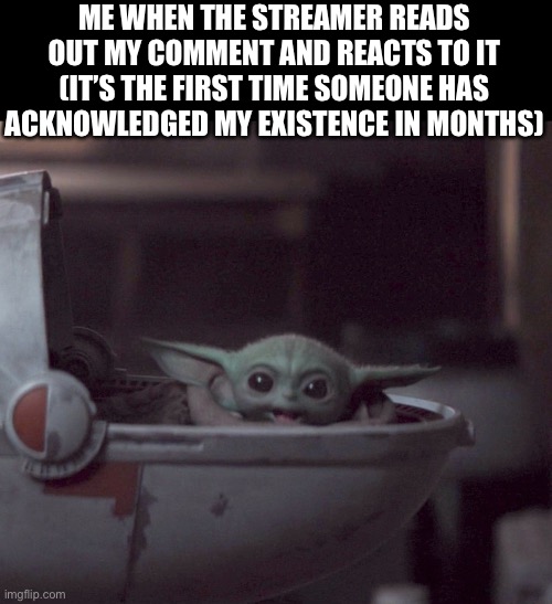 :> | ME WHEN THE STREAMER READS OUT MY COMMENT AND REACTS TO IT (IT’S THE FIRST TIME SOMEONE HAS ACKNOWLEDGED MY EXISTENCE IN MONTHS) | image tagged in excited baby yoda | made w/ Imgflip meme maker