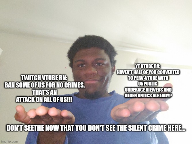 YT VTUBE RN: 

HAVEN'T HALF OF YOU CONVERTED TO PERV-VTUBE WITH UNPUBLIC 
UNDERAGE VIEWERS AND DEGEN ANTICS ALREADY? TWITCH VTUBE RN: 

BAN SOME OF US FOR NO CRIMES, THAT'S AN ATTACK ON ALL OF US!!! DON'T SEETHE NOW THAT YOU DON'T SEE THE SILENT CRIME HERE... | image tagged in vtuber,twitch,funny but true,youtube,gaming | made w/ Imgflip meme maker