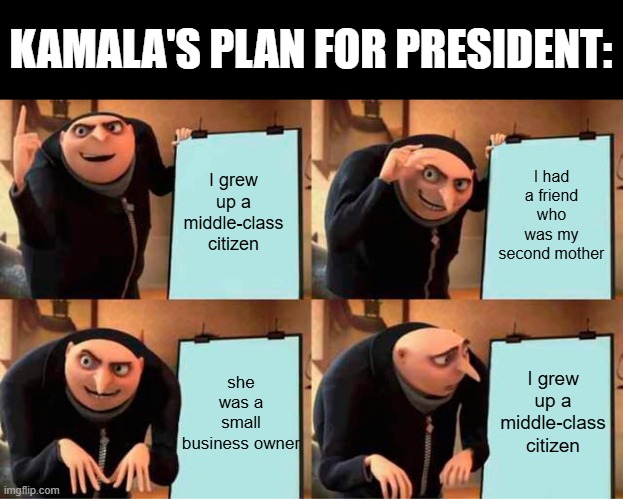 Kamala's genius plan as president | KAMALA'S PLAN FOR PRESIDENT:; I had a friend who was my second mother; I grew up a middle-class citizen; she was a small business owner; I grew up a middle-class citizen | image tagged in memes,gru's plan,politics,funny memes,gru meme,libtards | made w/ Imgflip meme maker