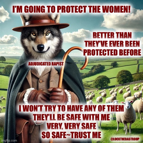 Shepherd Wolf | I’M GOING TO PROTECT THE WOMEN! BETTER THAN THEY’VE EVER BEEN PROTECTED BEFORE; ADJUDICATED RAPIST; I WON’T TRY TO HAVE ANY OF THEM
THEY’LL BE SAFE WITH ME
VERY, VERY SAFE
SO SAFE~TRUST ME; @LOCKTHEBASTRDUP | image tagged in shepherd wolf | made w/ Imgflip meme maker