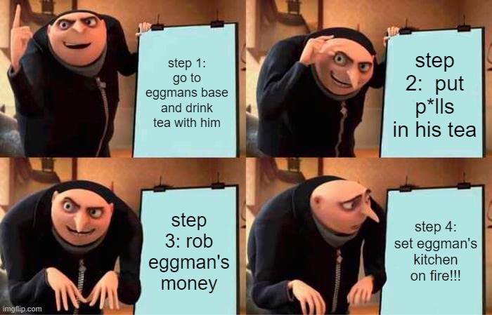 robbing eggman's money | step 1: go to eggmans base and drink tea with him; step 2:  put p*lls in his tea; step 3: rob eggman's money; step 4: set eggman's kitchen on fire!!! | image tagged in memes,gru's plan,eggman getting robbed | made w/ Imgflip meme maker